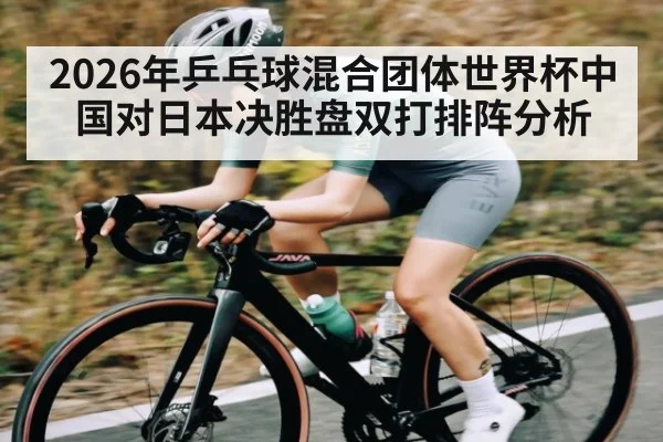 2026年乒乓球混合团体世界杯中国对日本决胜盘双打排阵分析