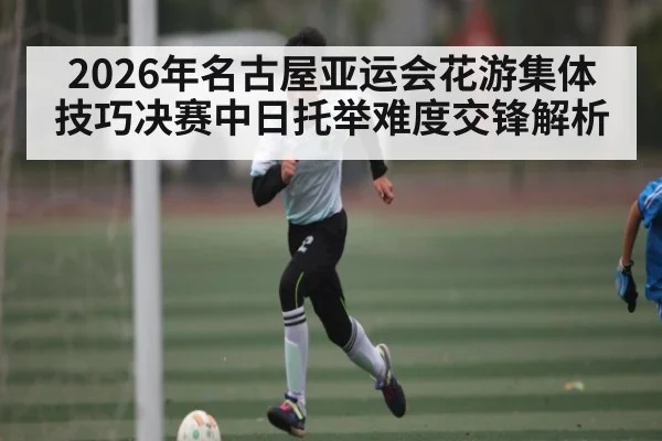 2026年名古屋亚运会花游集体技巧决赛中日托举难度交锋解析